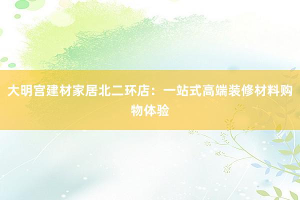 大明宫建材家居北二环店：一站式高端装修材料购物体验